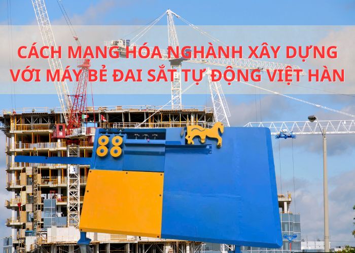 CÁCH MẠNG HÓA NGHÀNH XÂY DỰNG VỚI MÁY BẺ ĐAI SẮT TỰ ĐỘNG VIỆT HÀN